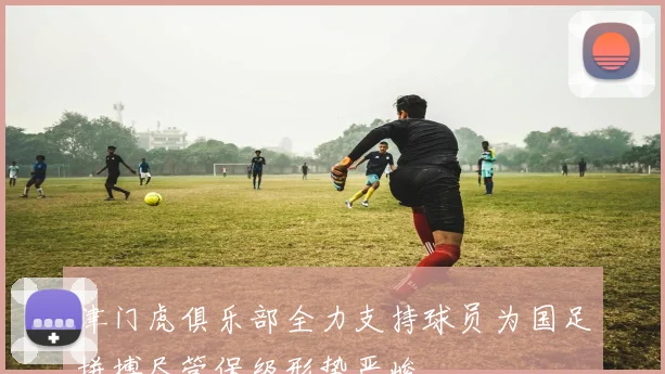 津门虎俱乐部全力支持球员为国足拼搏尽管保级形势严峻
