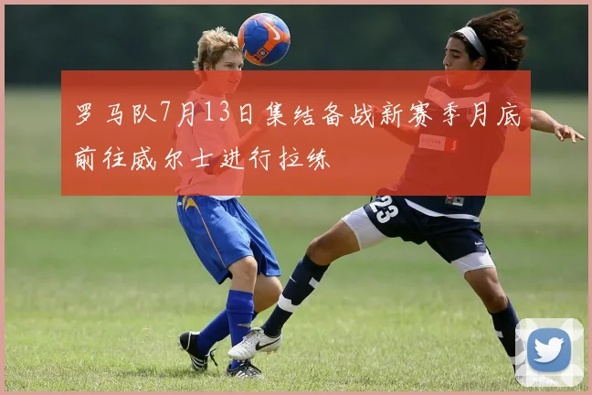 罗马队7月13日集结备战新赛季月底前往威尔士进行拉练