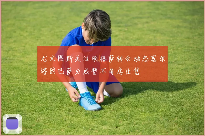 尤文图斯关注明格萨转会动态塞尔塔因巴萨分成暂不考虑出售