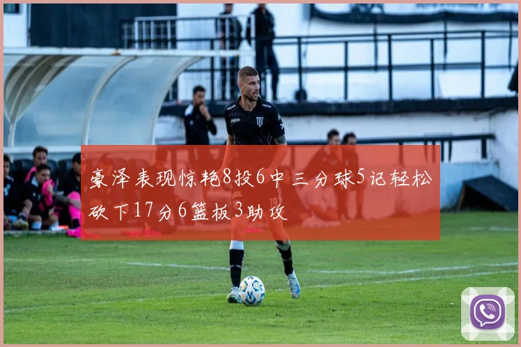 豪泽表现惊艳8投6中三分球5记轻松砍下17分6篮板3助攻