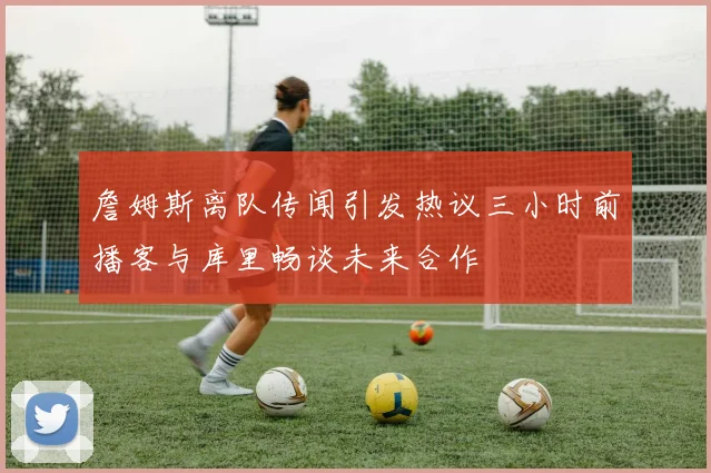 詹姆斯离队传闻引发热议三小时前播客与库里畅谈未来合作