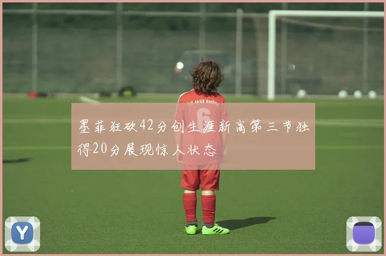 墨菲狂砍42分创生涯新高第三节独得20分展现惊人状态