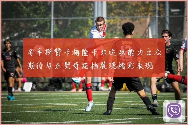 考辛斯赞卡梅隆卡尔运动能力出众期待与东契奇搭档展现精彩表现