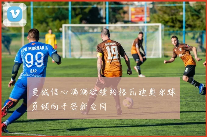 曼城信心满满欲续约格瓦迪奥尔球员倾向于签新合同
