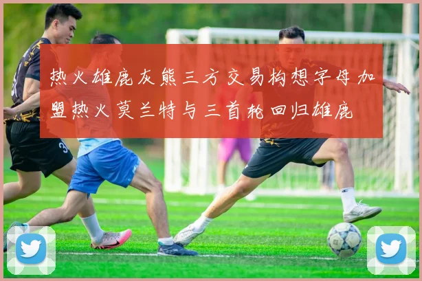 热火雄鹿灰熊三方交易构想字母加盟热火莫兰特与三首轮回归雄鹿