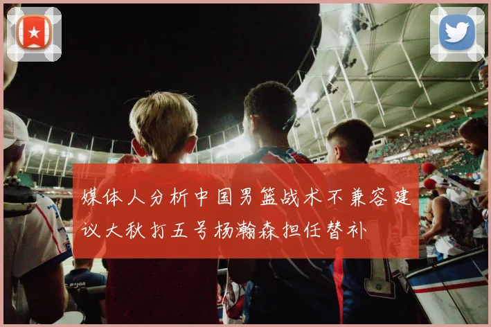 媒体人分析中国男篮战术不兼容建议大秋打五号杨瀚森担任替补