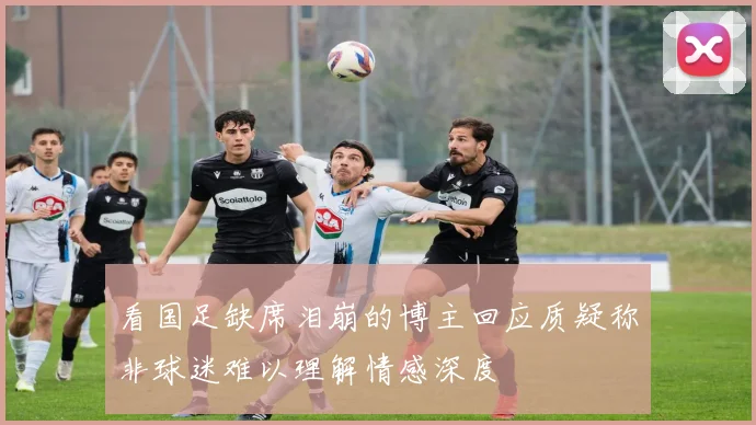看国足缺席泪崩的博主回应质疑称非球迷难以理解情感深度