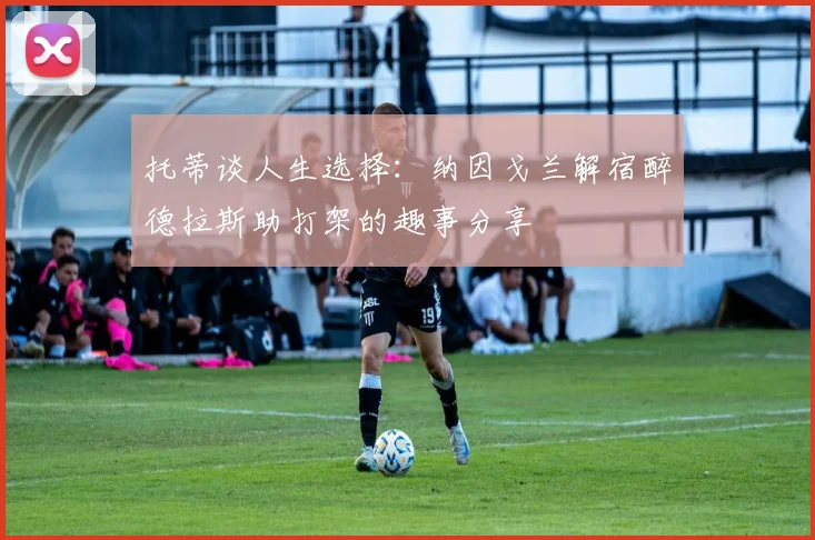 托蒂谈人生选择：纳因戈兰解宿醉德拉斯助打架的趣事分享