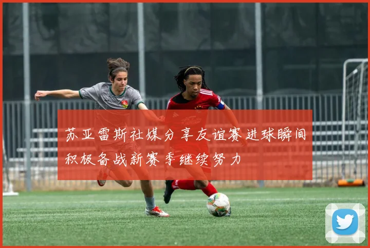 苏亚雷斯社媒分享友谊赛进球瞬间积极备战新赛季继续努力