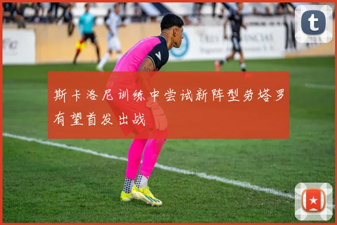 斯卡洛尼训练中尝试新阵型劳塔罗有望首发出战