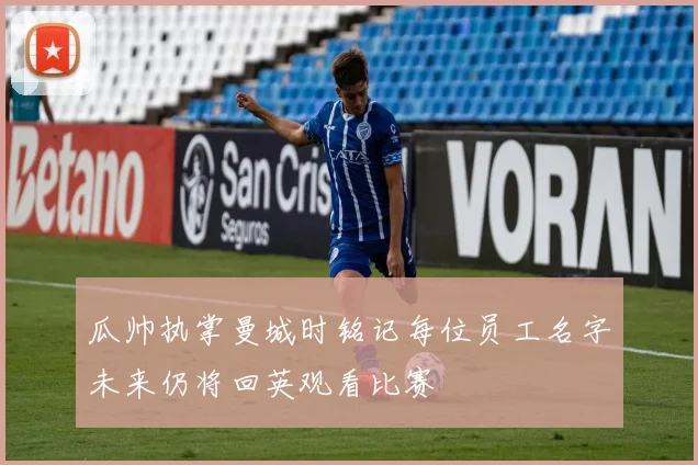 瓜帅执掌曼城时铭记每位员工名字未来仍将回英观看比赛