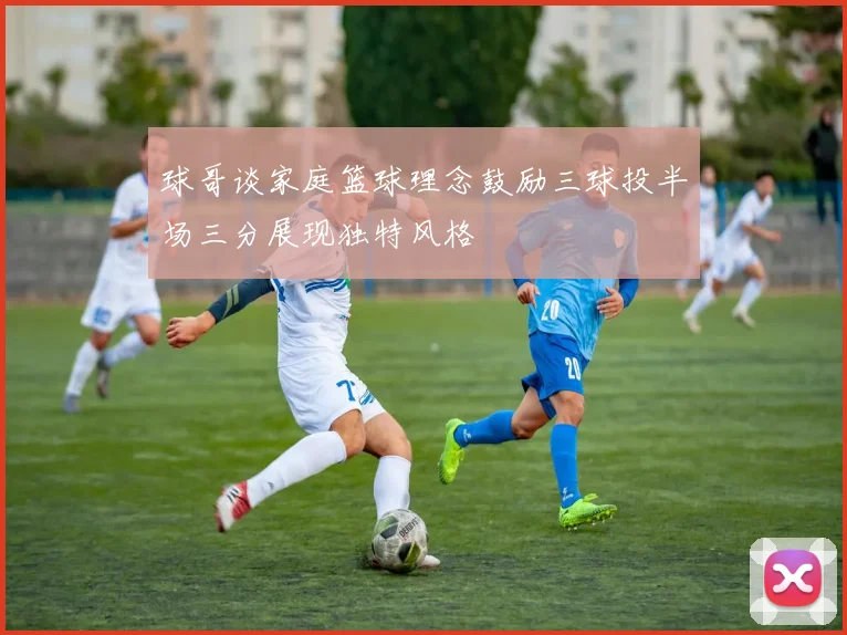 球哥谈家庭篮球理念鼓励三球投半场三分展现独特风格