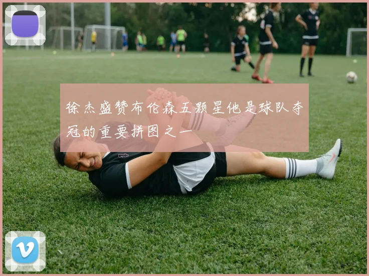 徐杰盛赞布伦森五颗星他是球队夺冠的重要拼图之一
