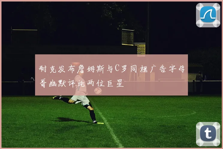 耐克发布詹姆斯与C罗同框广告字母哥幽默评论两位巨星
