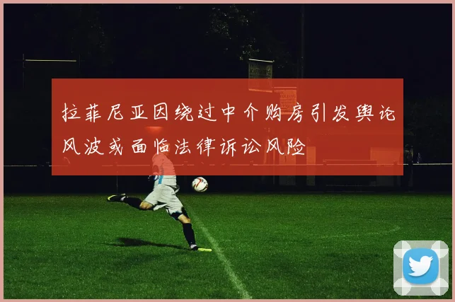 拉菲尼亚因绕过中介购房引发舆论风波或面临法律诉讼风险