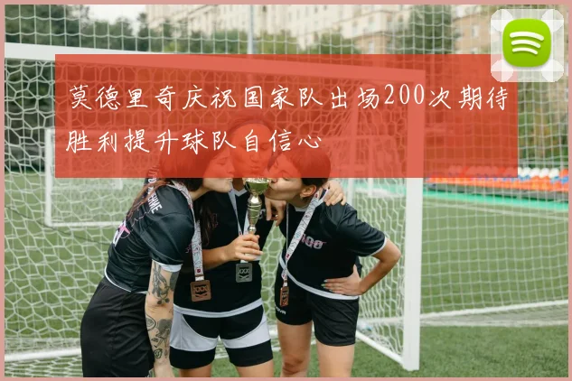 莫德里奇庆祝国家队出场200次期待胜利提升球队自信心