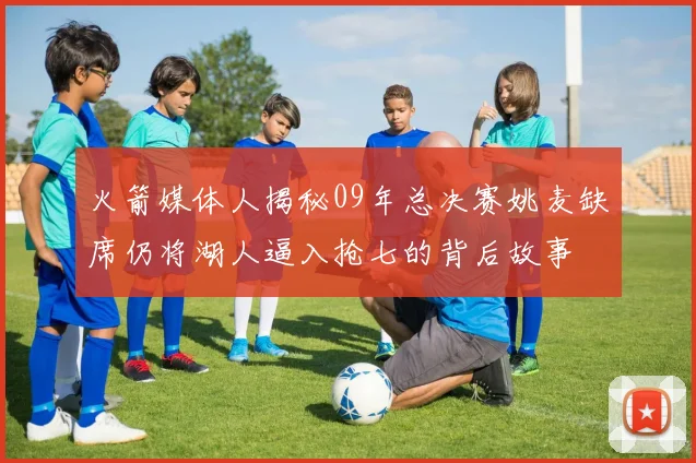 火箭媒体人揭秘09年总决赛姚麦缺席仍将湖人逼入抢七的背后故事