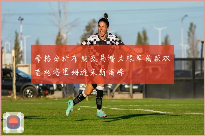 蒂格分析布朗交易潜力绿军或获双首轮塔图姆迎来新高峰