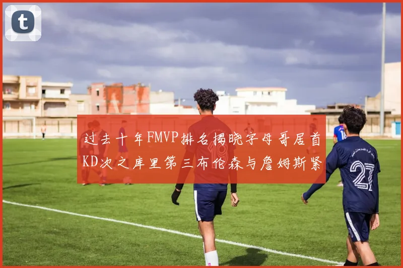 过去十年FMVP排名揭晓字母哥居首KD次之库里第三布伦森与詹姆斯紧随其后