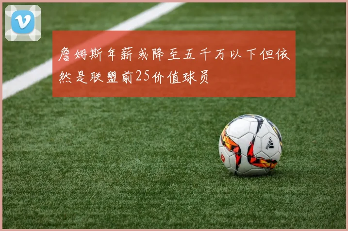 詹姆斯年薪或降至五千万以下但依然是联盟前25价值球员