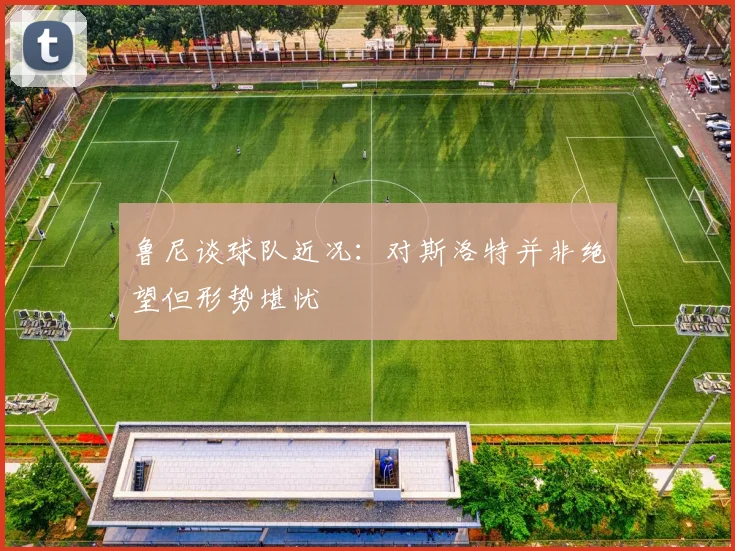 鲁尼谈球队近况：对斯洛特并非绝望但形势堪忧