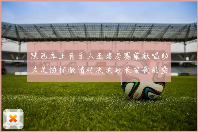 陕西本土音乐人王建房赛前献唱助力足协杯激情对决共赴长安夜的盛宴