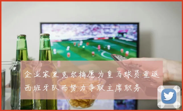 企业家里克尔梅愿为皇马球员重返西班牙队而努力争取主席职务