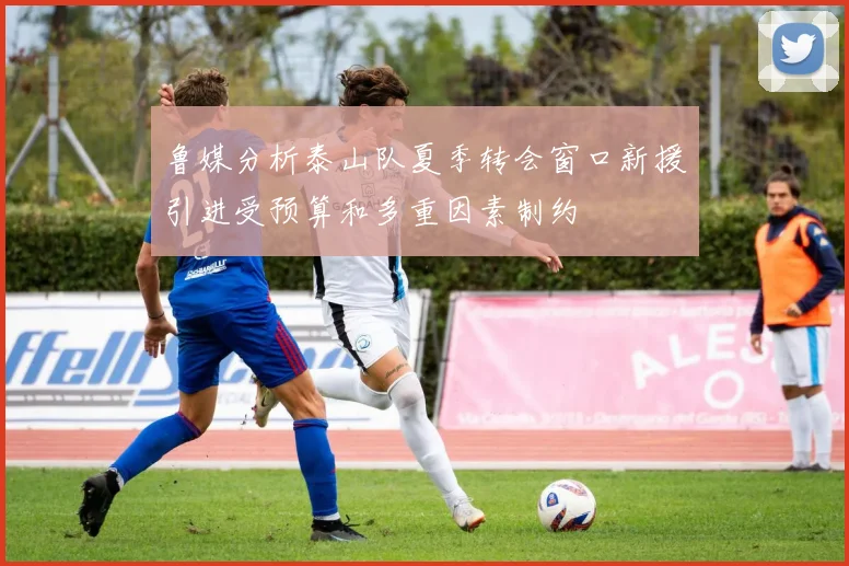 鲁媒分析泰山队夏季转会窗口新援引进受预算和多重因素制约