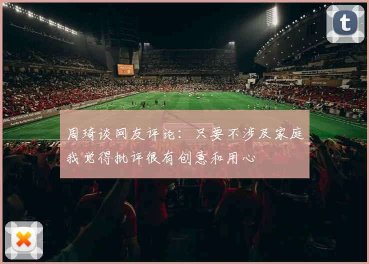 周琦谈网友评论：只要不涉及家庭我觉得批评很有创意和用心
