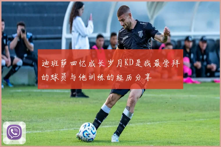 迪班萨回忆成长岁月KD是我最崇拜的球员与他训练的经历分享