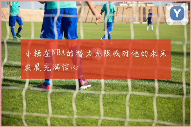 小杨在NBA的潜力无限我对他的未来发展充满信心