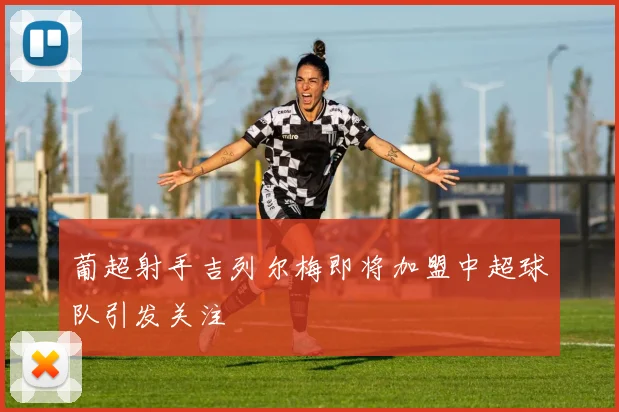 葡超射手吉列尔梅即将加盟中超球队引发关注