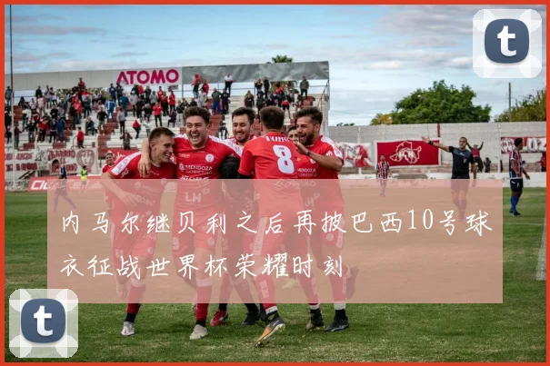 内马尔继贝利之后再披巴西10号球衣征战世界杯荣耀时刻
